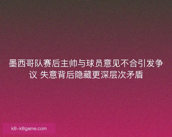 墨西哥队赛后主帅与球员意见不合引发争议 失意背后隐藏更深层次矛盾